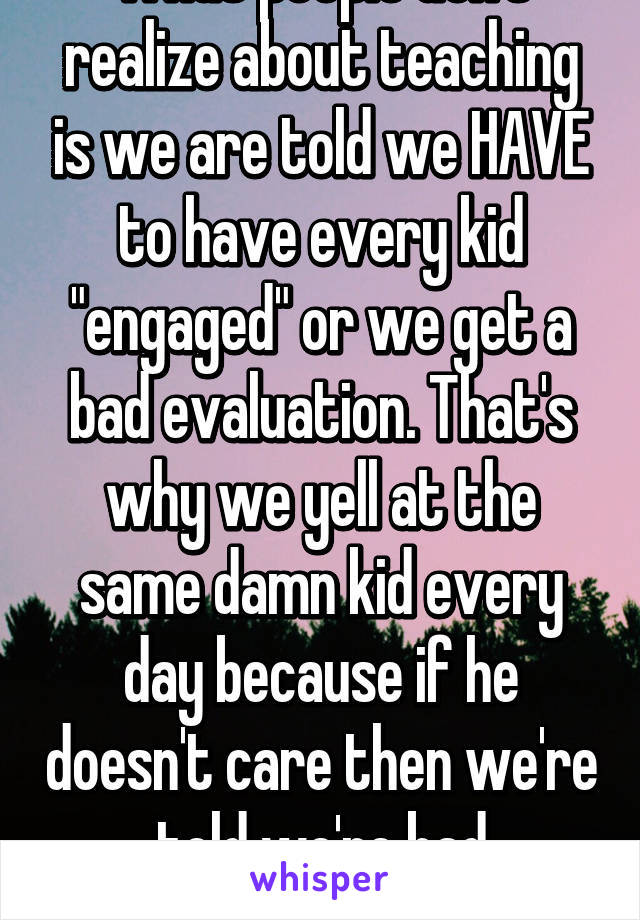 What people don't realize about teaching is we are told we HAVE to have every kid "engaged" or we get a bad evaluation. That's why we yell at the same damn kid every day because if he doesn't care then we're told we're bad teachers. 😒