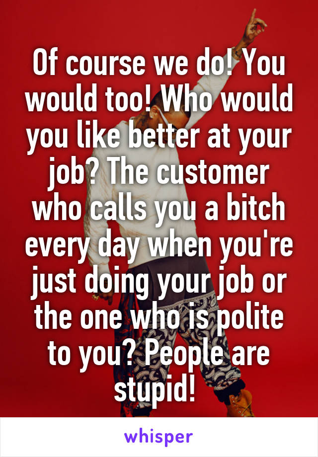 Of course we do! You would too! Who would you like better at your job? The customer who calls you a bitch every day when you're just doing your job or the one who is polite to you? People are stupid! 