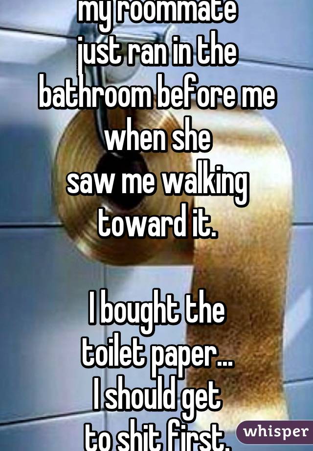 my roommate
just ran in the bathroom before me when she
saw me walking
toward it.

I bought the
toilet paper...
I should get
to shit first.