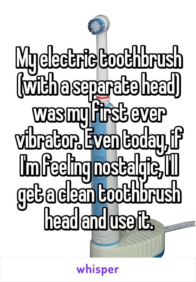 My electric toothbrush (with a separate head) was my first ever vibrator. Even today, if I'm feeling nostalgic, I'll get a clean toothbrush head and use it.