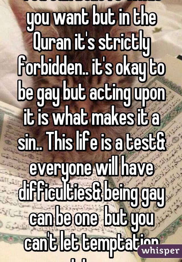 You can believe what you want but in the Quran it's strictly forbidden.. it's okay to be gay but acting upon it is what makes it a sin.. This life is a test& everyone will have difficulties& being gay can be one  but you can't let temptation get to you 