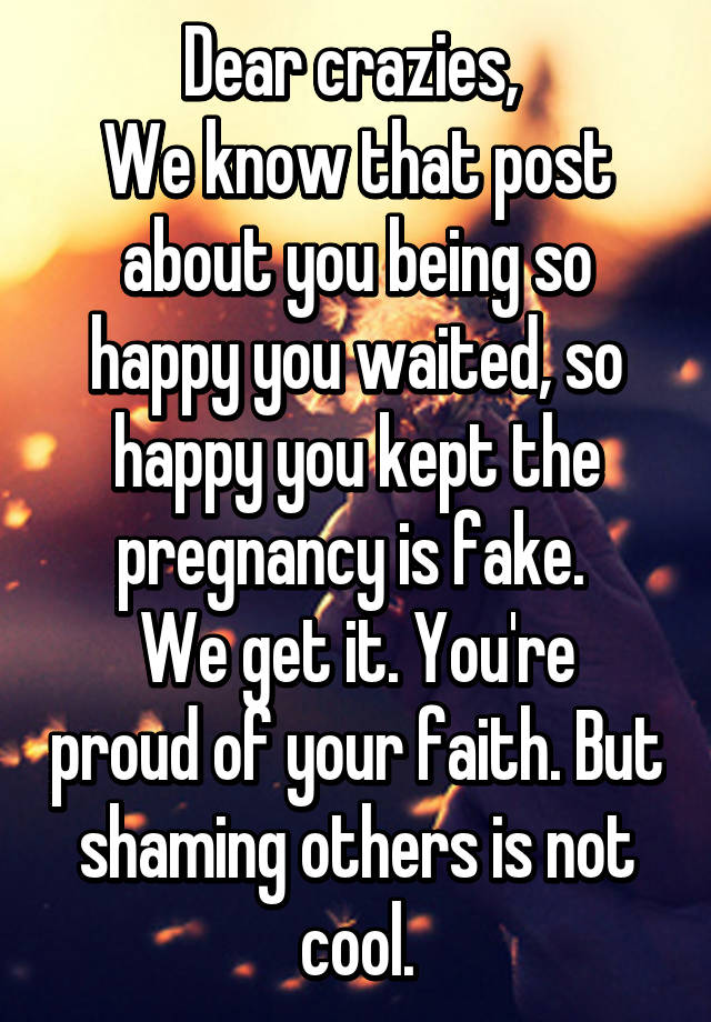 Dear crazies, 
We know that post about you being so happy you waited, so happy you kept the pregnancy is fake. 
We get it. You're proud of your faith. But shaming others is not cool.