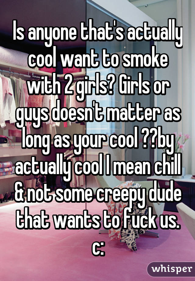 Is anyone that's actually cool want to smoke with 2 girls? Girls or guys doesn't matter as long as your cool ✌️by actually cool I mean chill & not some creepy dude that wants to fuck us. c: