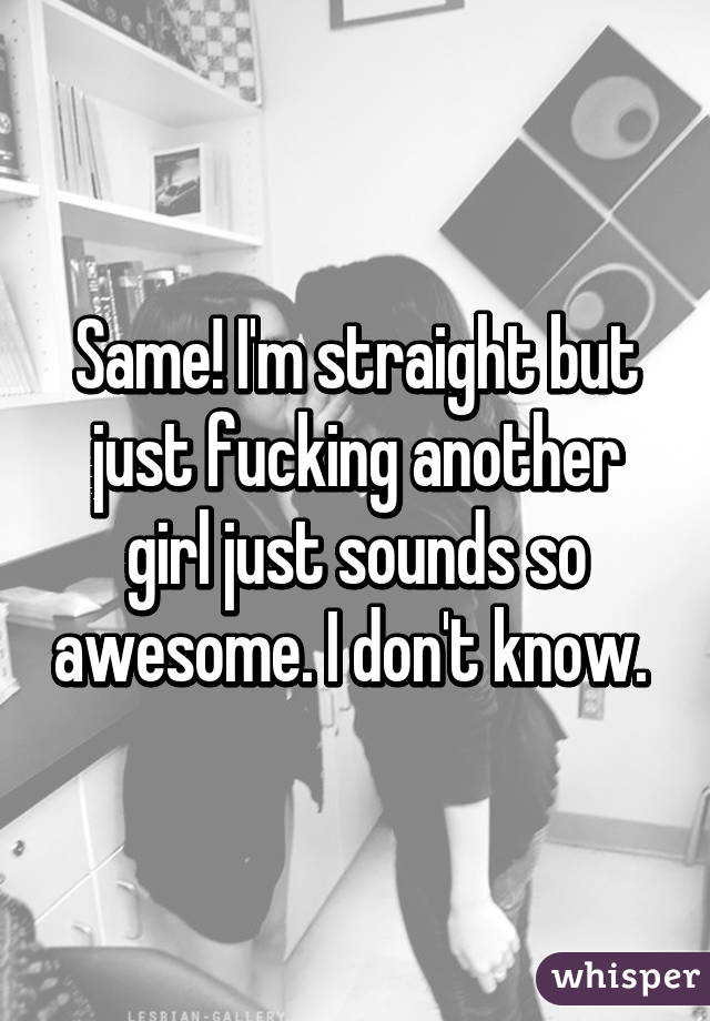 Same! I'm straight but just fucking another girl just sounds so awesome. I don't know. 