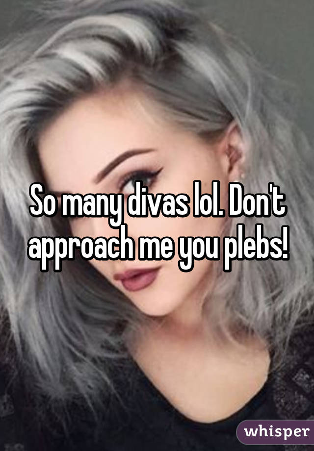 So many divas lol. Don't approach me you plebs!