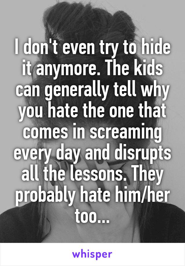 I don't even try to hide it anymore. The kids can generally tell why you hate the one that comes in screaming every day and disrupts all the lessons. They probably hate him/her too...