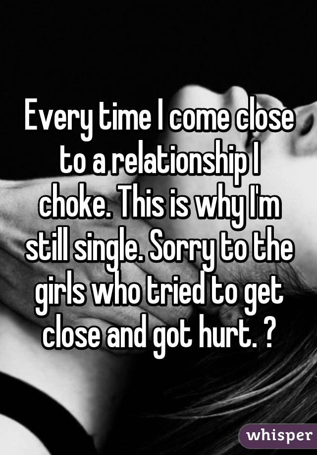 Every time I come close to a relationship I choke. This is why I'm still single. Sorry to the girls who tried to get close and got hurt. 😔