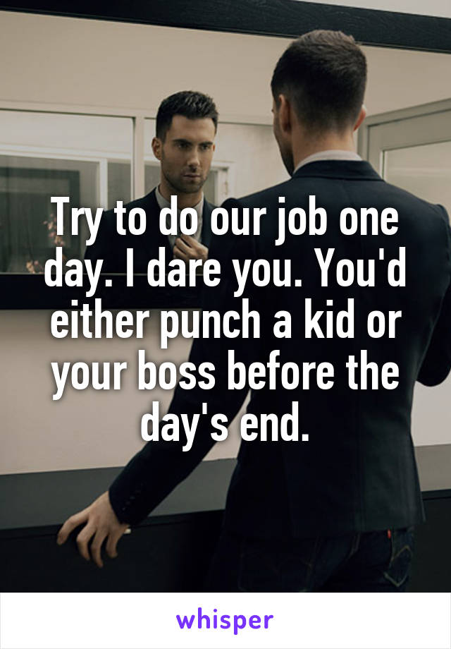 Try to do our job one day. I dare you. You'd either punch a kid or your boss before the day's end.