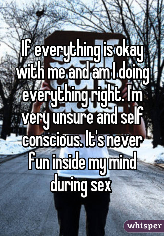 If everything is okay with me and am I doing everything right. I'm very unsure and self conscious. It's never fun inside my mind during sex 