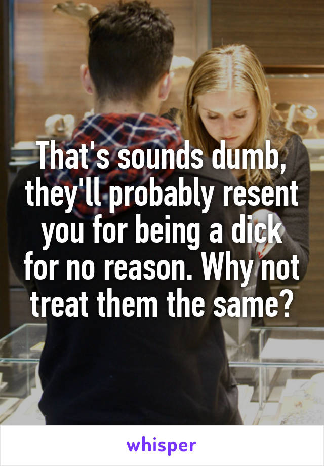 That's sounds dumb, they'll probably resent you for being a dick for no reason. Why not treat them the same?