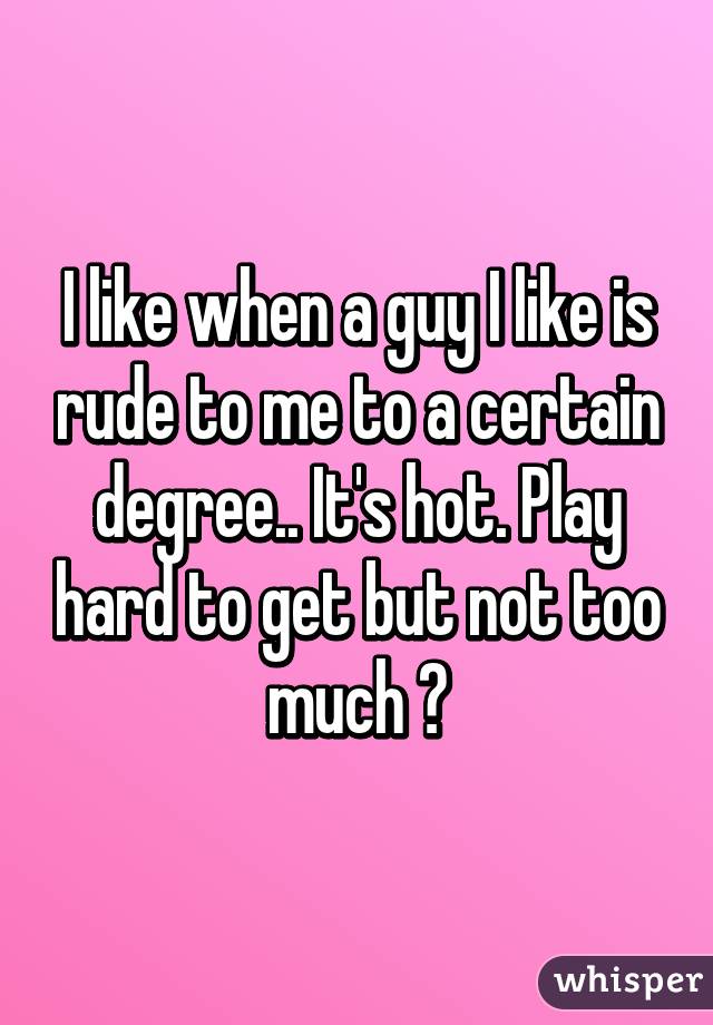 I like when a guy I like is rude to me to a certain degree.. It's hot. Play hard to get but not too much 😏