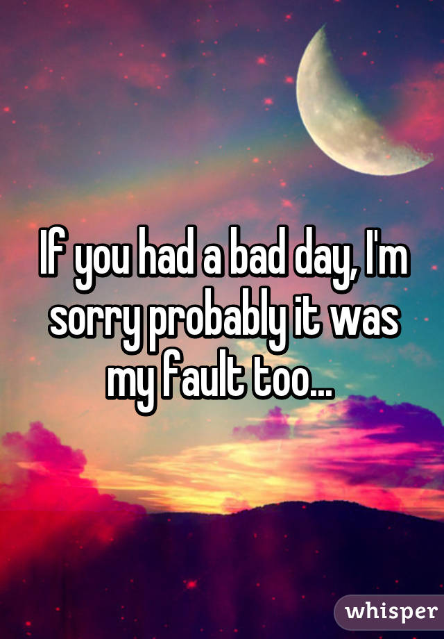 If you had a bad day, I'm sorry probably it was my fault too... 