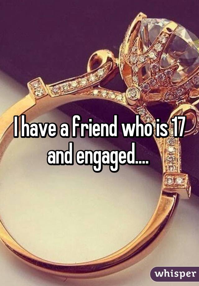 I have a friend who is 17 and engaged.... 
