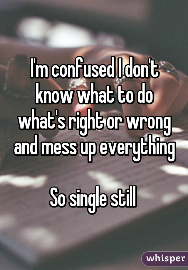 I'm confused I don't know what to do what's right or wrong and mess up everything 
So single still 