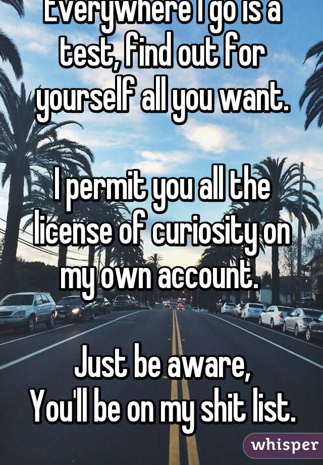 Everywhere I go is a test, find out for yourself all you want.

I permit you all the license of curiosity on my own account. 

Just be aware,
You'll be on my shit list. 