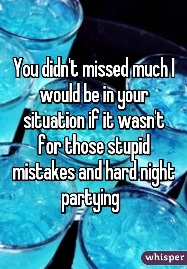 You didn't missed much I would be in your situation if it wasn't for those stupid mistakes and hard night partying  