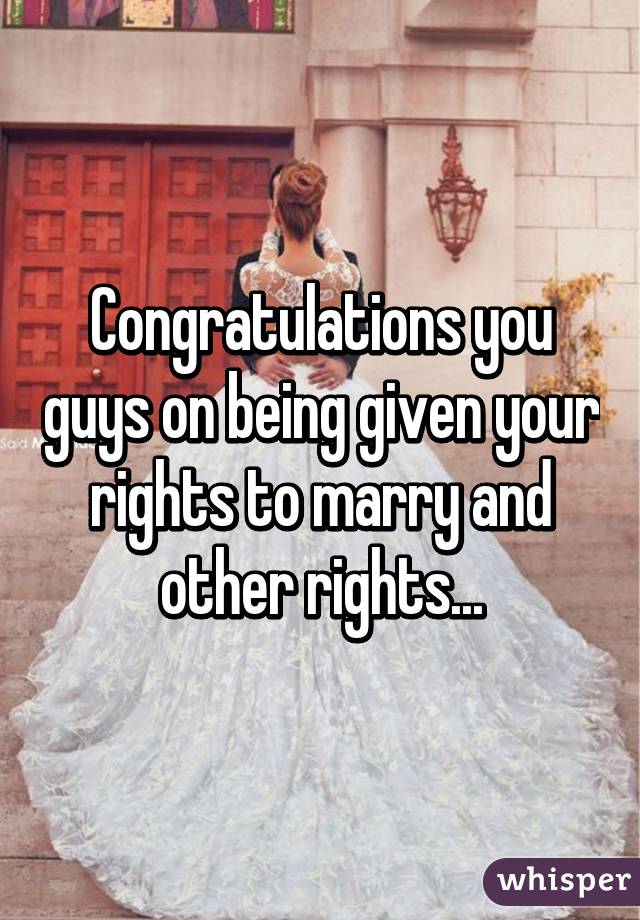 Congratulations you guys on being given your rights to marry and other rights...