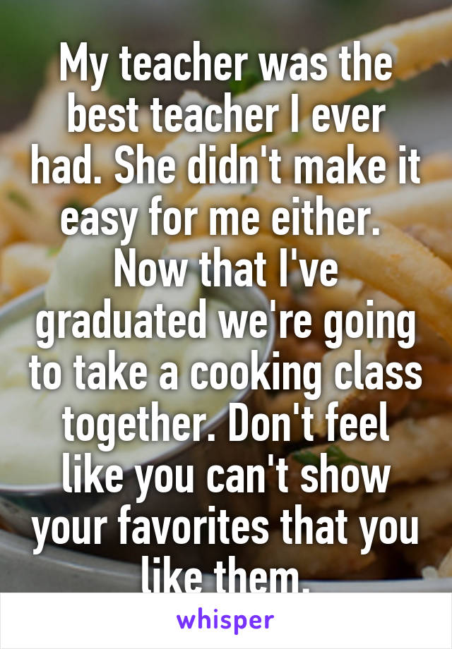 My teacher was the best teacher I ever had. She didn't make it easy for me either.  Now that I've graduated we're going to take a cooking class together. Don't feel like you can't show your favorites that you like them.