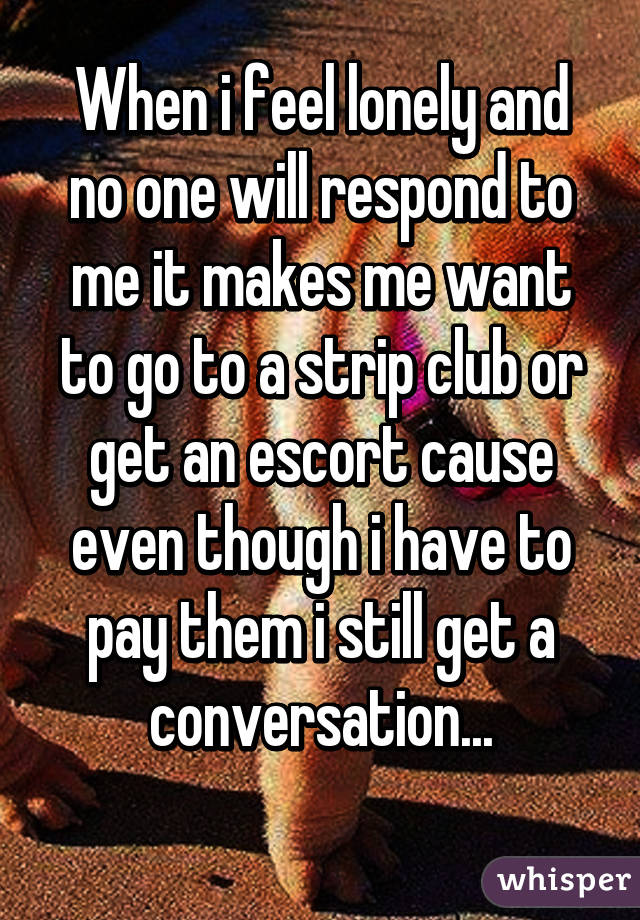 When i feel lonely and no one will respond to me it makes me want to go to a strip club or get an escort cause even though i have to pay them i still get a conversation...
