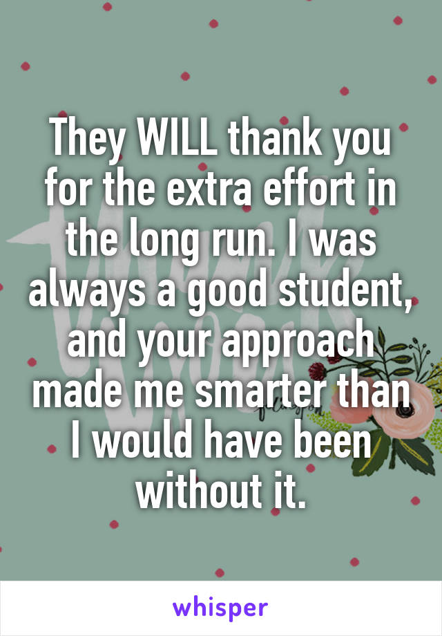 They WILL thank you for the extra effort in the long run. I was always a good student, and your approach made me smarter than I would have been without it.