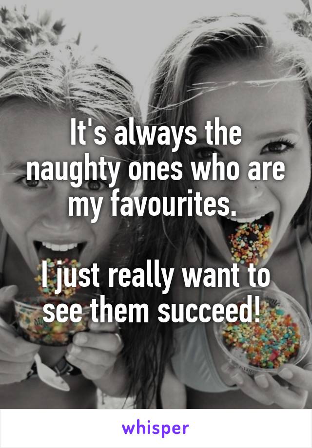 It's always the naughty ones who are my favourites. 

I just really want to see them succeed! 