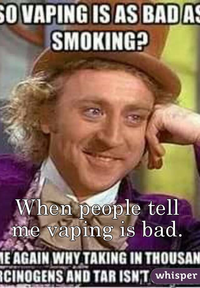 When people tell me vaping is bad. 