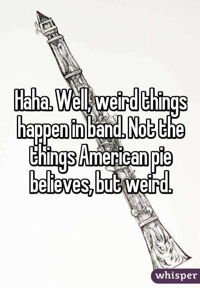 Haha. Well, weird things happen in band. Not the things American pie believes, but weird.