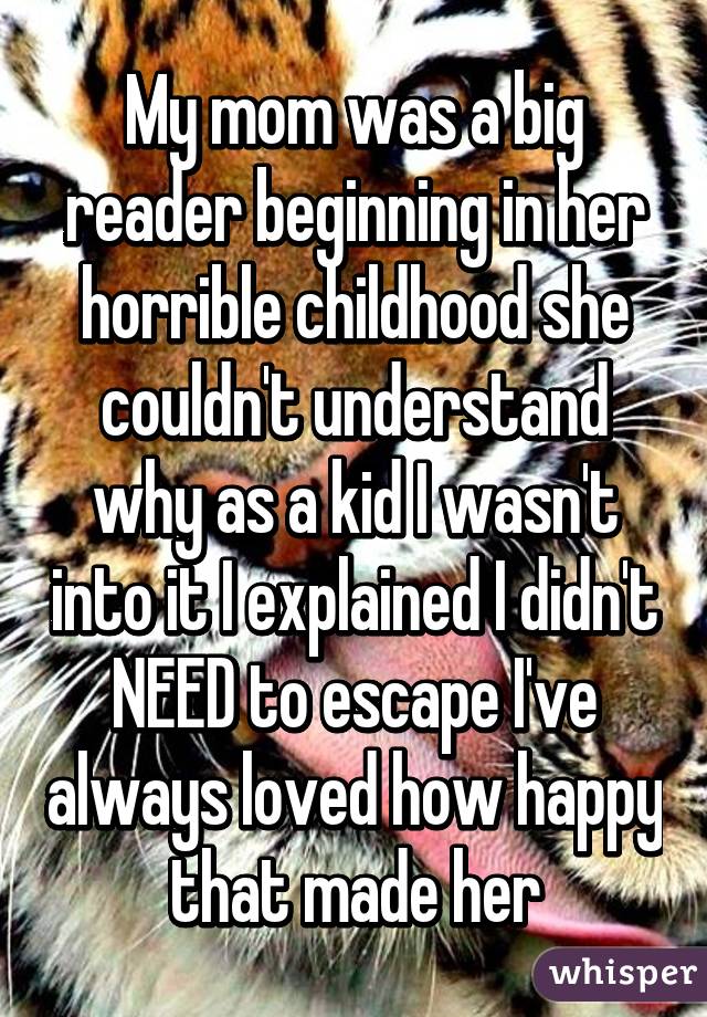 My mom was a big reader beginning in her horrible childhood she couldn't understand why as a kid I wasn't into it I explained I didn't NEED to escape I've always loved how happy that made her