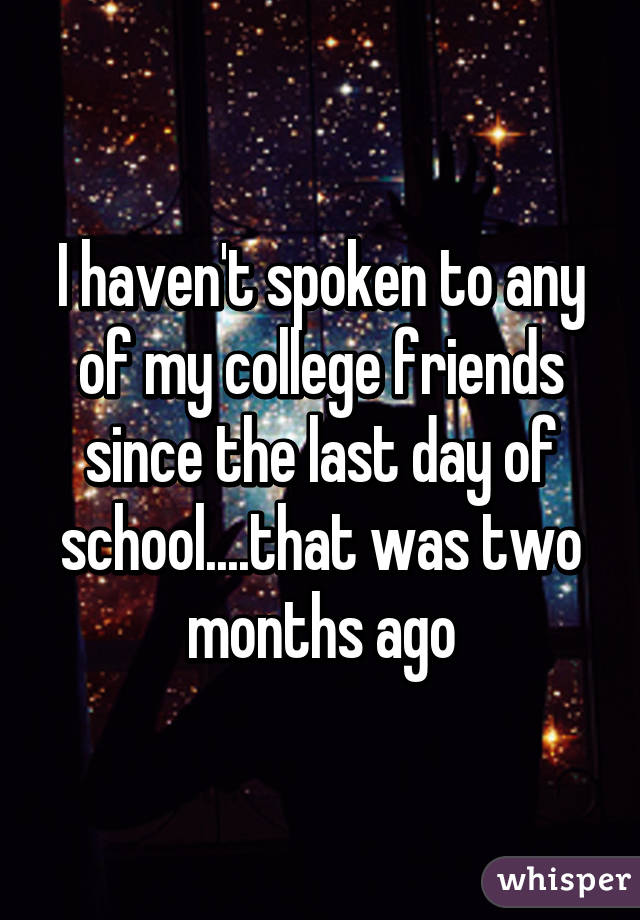 I haven't spoken to any of my college friends since the last day of school....that was two months ago