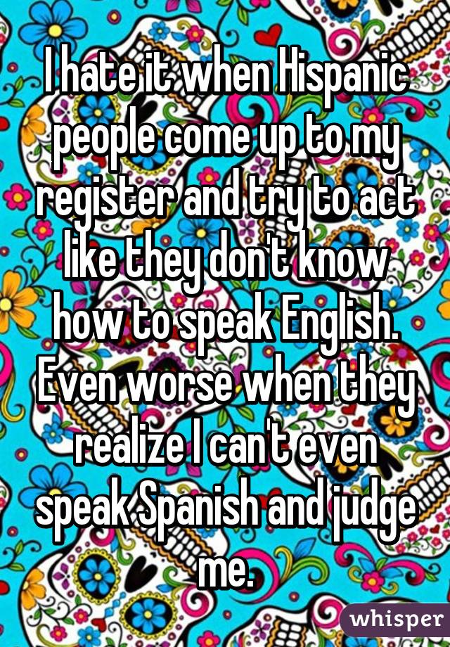 I hate it when Hispanic people come up to my register and try to act like they don't know how to speak English. Even worse when they realize I can't even speak Spanish and judge me.