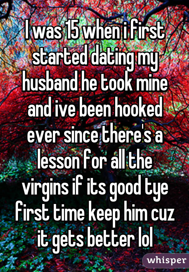 I was 15 when i first started dating my husband he took mine and ive been hooked ever since there's a lesson for all the virgins if its good tye first time keep him cuz it gets better lol