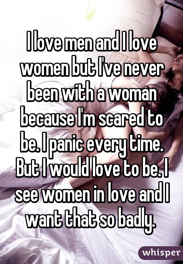 I love men and I love women but I've never been with a woman because I'm scared to be. I panic every time. But I would love to be. I see women in love and I want that so badly. 