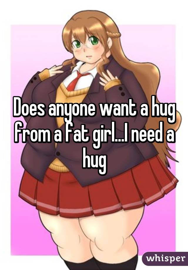 Does anyone want a hug from a fat girl...I need a hug