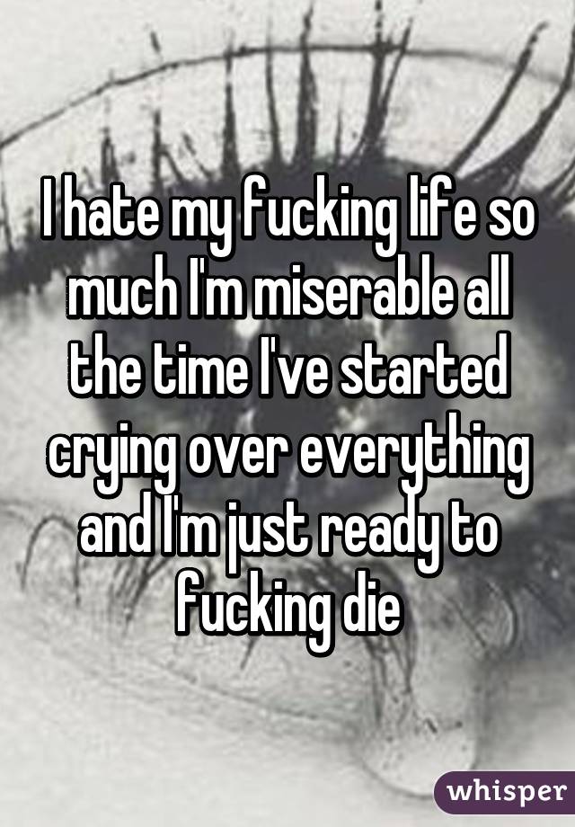 I hate my fucking life so much I'm miserable all the time I've started crying over everything and I'm just ready to fucking die