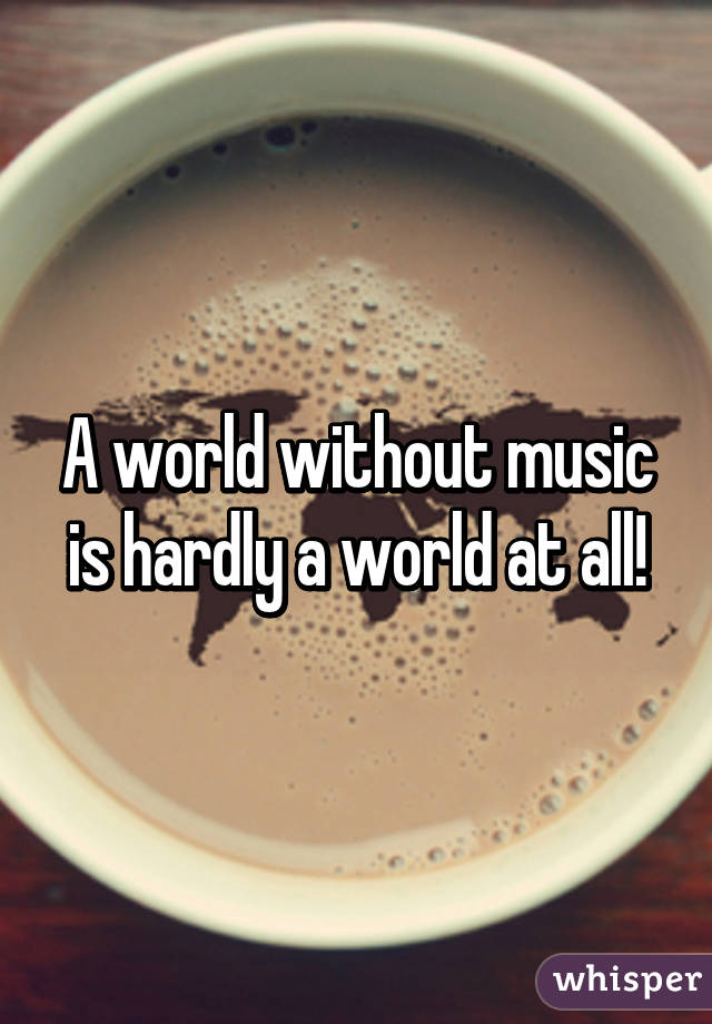 A world without music is hardly a world at all!
