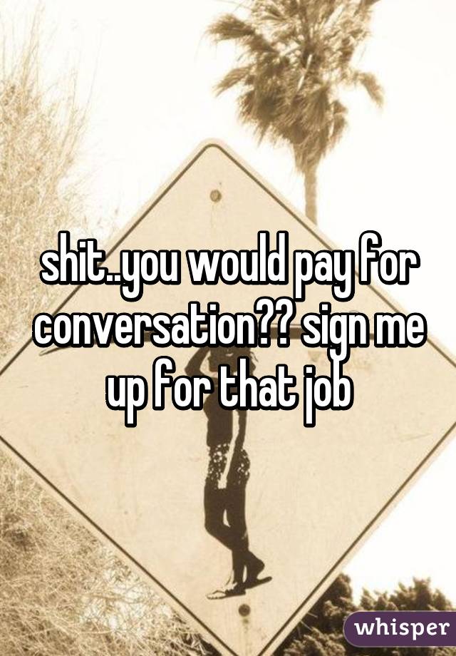 shit..you would pay for conversation?? sign me up for that job