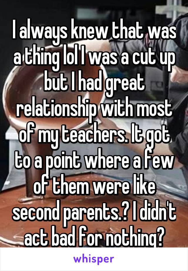 I always knew that was a thing lol I was a cut up but I had great relationship with most of my teachers. It got to a point where a few of them were like second parents.😁 I didn't act bad for nothing😓