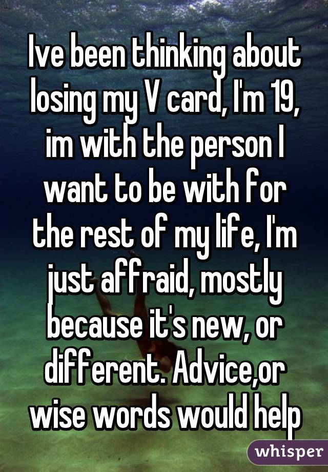 Ive been thinking about losing my V card, I'm 19, im with the person I want to be with for the rest of my life, I'm just affraid, mostly because it's new, or different. Advice,or wise words would help