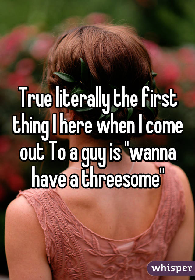 True literally the first thing I here when I come out To a guy is "wanna have a threesome"