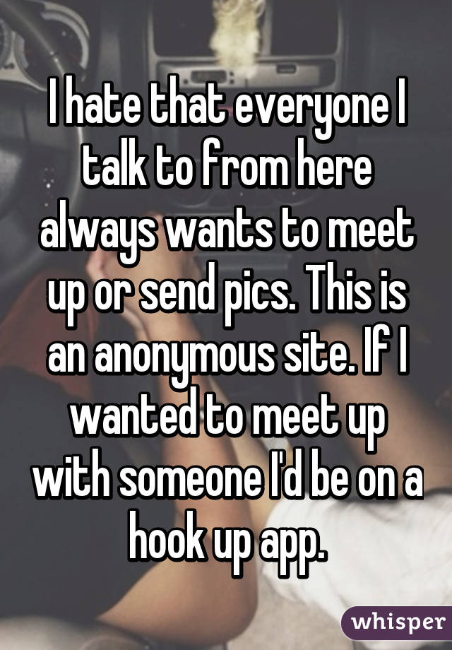 I hate that everyone I talk to from here always wants to meet up or send pics. This is an anonymous site. If I wanted to meet up with someone I'd be on a hook up app.