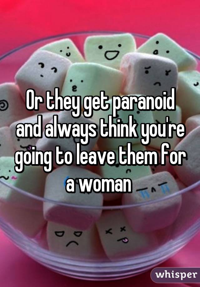 Or they get paranoid and always think you're going to leave them for a woman 