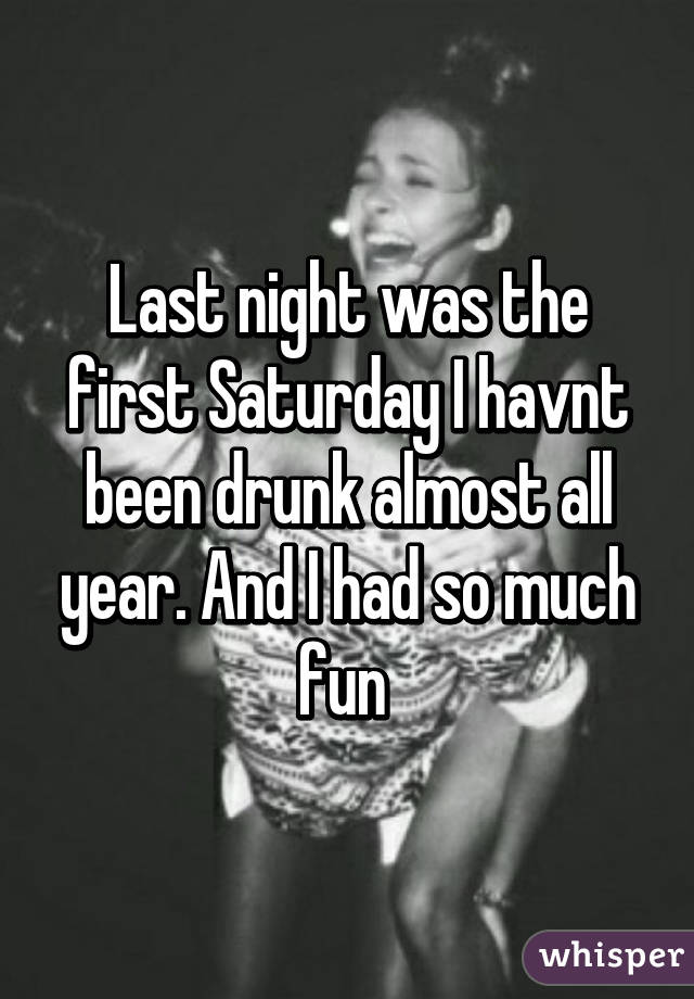 Last night was the first Saturday I havnt been drunk almost all year. And I had so much fun 