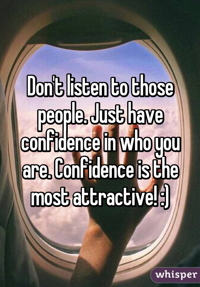 Don't listen to those people. Just have confidence in who you are. Confidence is the most attractive! :)