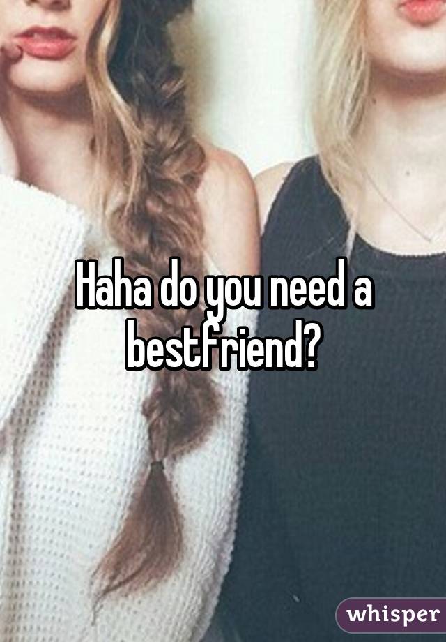 Haha do you need a bestfriend?