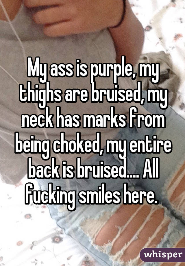 My ass is purple, my thighs are bruised, my neck has marks from being choked, my entire back is bruised.... All fucking smiles here. 