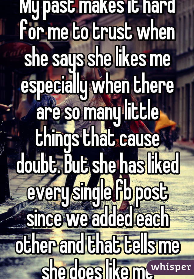 My past makes it hard for me to trust when she says she likes me especially when there are so many little things that cause doubt. But she has liked every single fb post since we added each other and that tells me she does like me