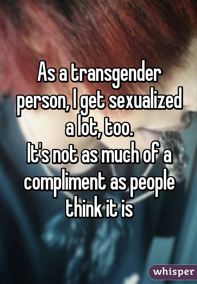 As a transgender person, I get sexualized a lot, too.
It's not as much of a compliment as people think it is