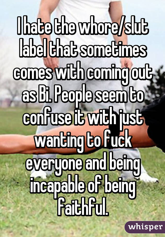 I hate the whore/slut label that sometimes comes with coming out as Bi. People seem to confuse it with just wanting to fuck everyone and being incapable of being faithful.