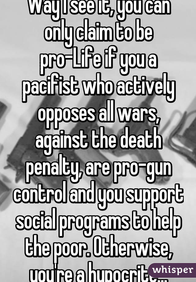 Way I see it, you can only claim to be pro-Life if you a pacifist who actively opposes all wars, against the death penalty, are pro-gun control and you support social programs to help the poor. Otherwise, you're a hypocrite...