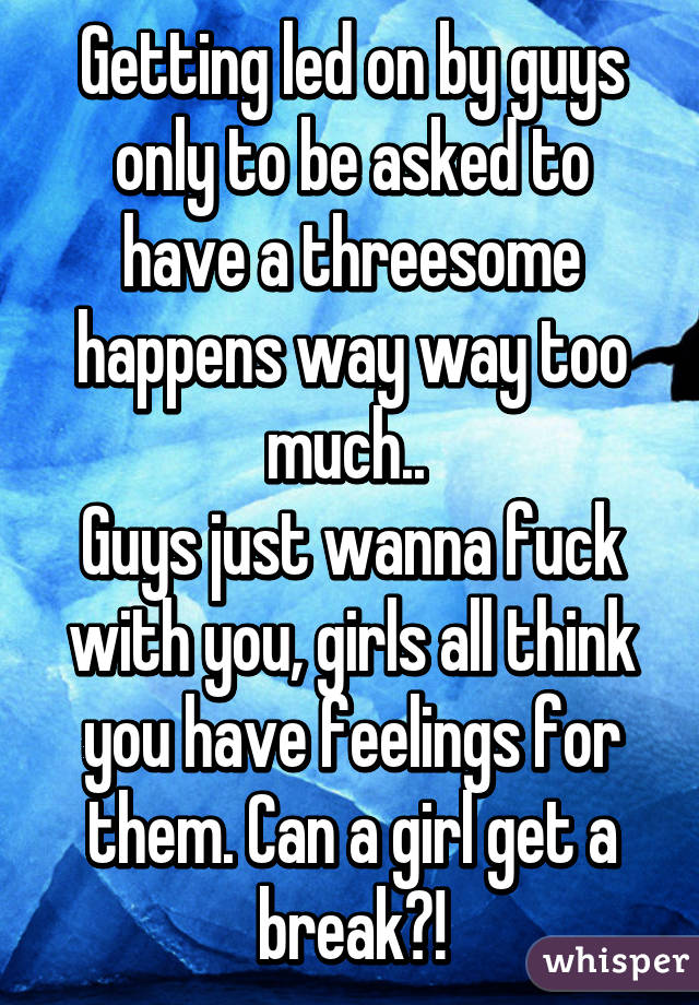 Getting led on by guys only to be asked to have a threesome happens way way too much.. 
Guys just wanna fuck with you, girls all think you have feelings for them. Can a girl get a break?!